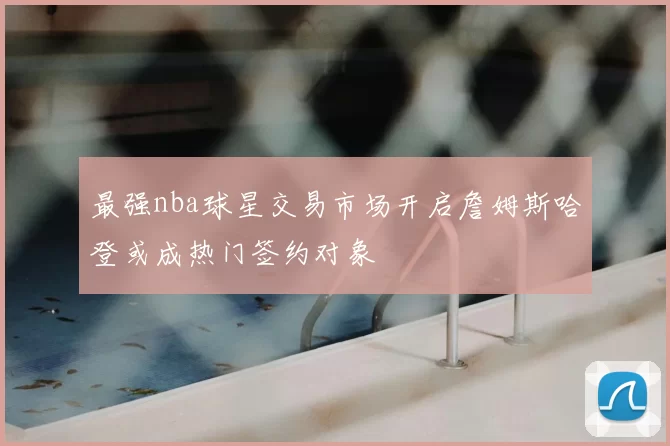 最强nba球星交易市场开启詹姆斯哈登或成热门签约对象