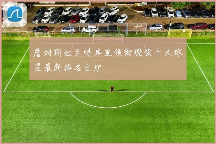 詹姆斯杜兰特库里领衔现役十大球星最新排名出炉