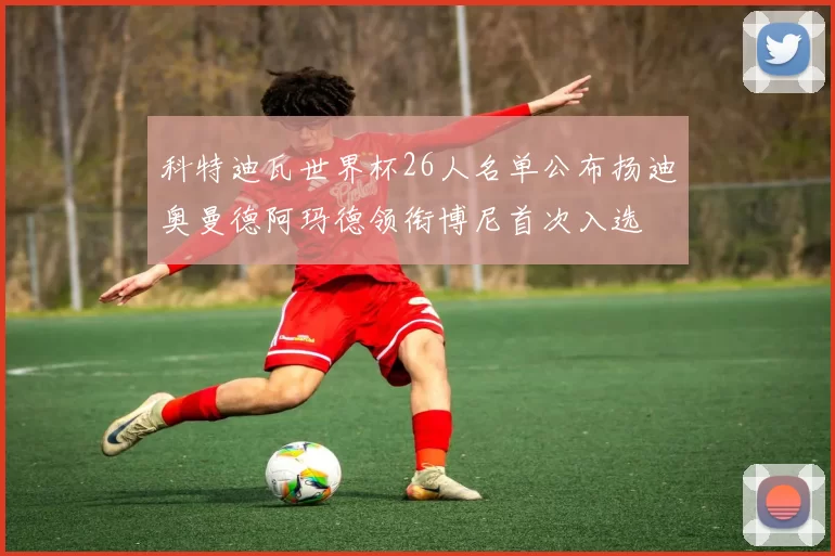 科特迪瓦世界杯26人名单公布扬迪奥曼德阿玛德领衔博尼首次入选