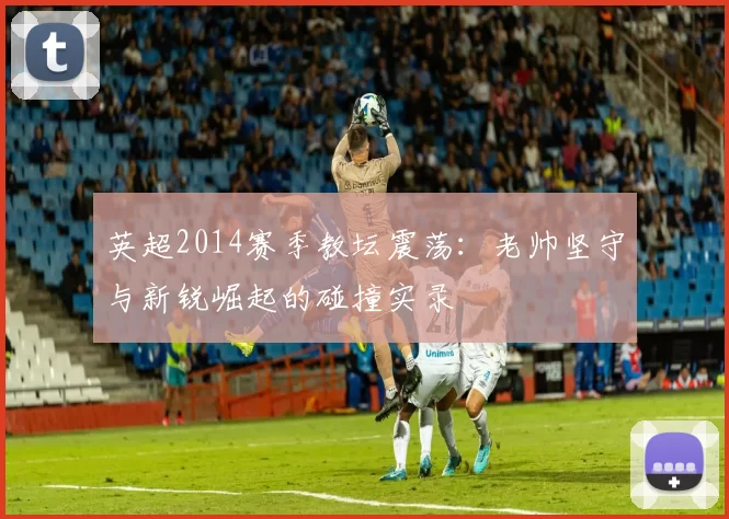 英超2014赛季教坛震荡：老帅坚守与新锐崛起的碰撞实录