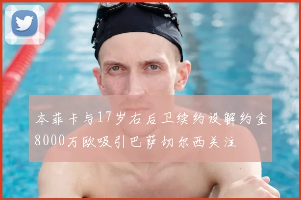 本菲卡与17岁右后卫续约设解约金8000万欧吸引巴萨切尔西关注