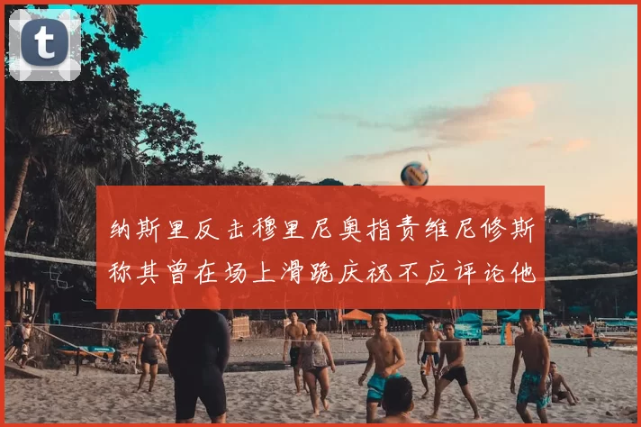 纳斯里反击穆里尼奥指责维尼修斯称其曾在场上滑跪庆祝不应评论他人