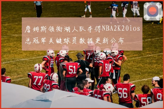 詹姆斯领衔湖人队夺得NBA2K20ios总冠军关键球员数据更新公布