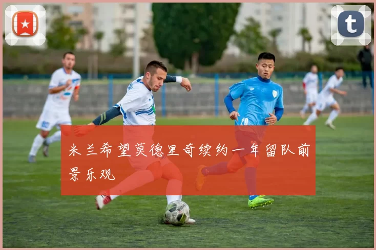 米兰希望莫德里奇续约一年留队前景乐观