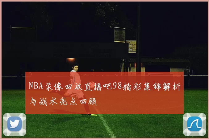 NBA录像回放直播吧98精彩集锦解析与战术亮点回顾