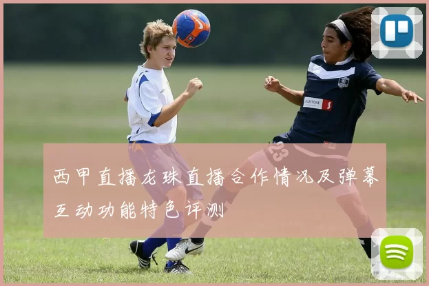 西甲直播龙珠直播合作情况及弹幕互动功能特色评测