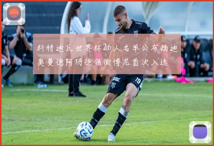 科特迪瓦世界杯26人名单公布扬迪奥曼德阿玛德领衔博尼首次入选