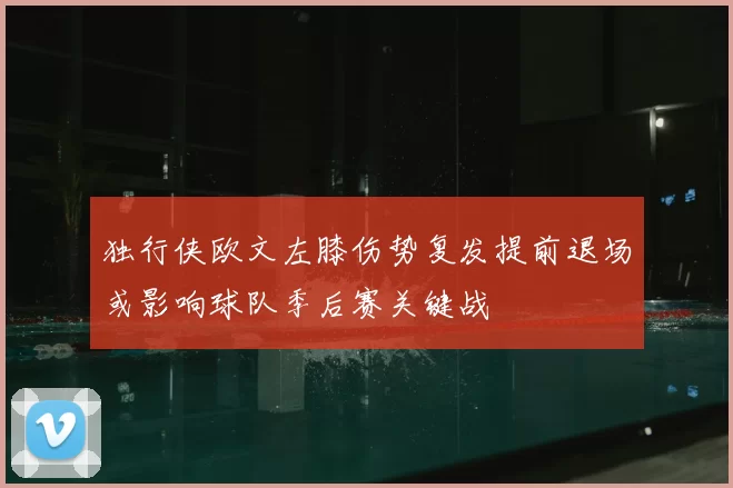 独行侠欧文左膝伤势复发提前退场或影响球队季后赛关键战