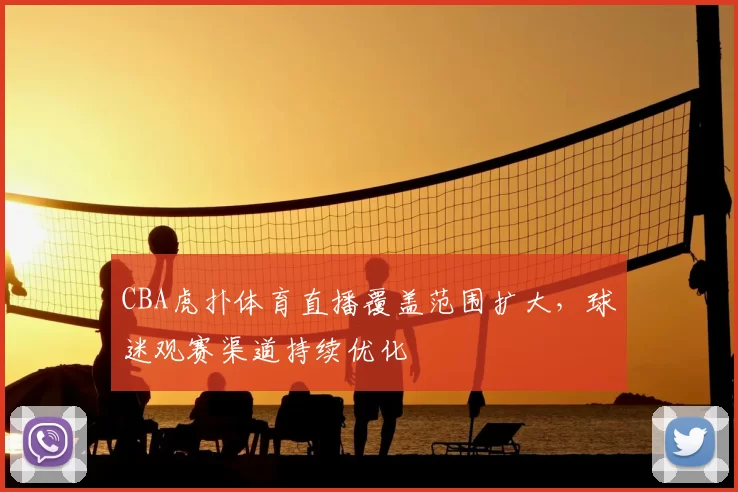 CBA虎扑体育直播覆盖范围扩大,球迷观赛渠道持续优化