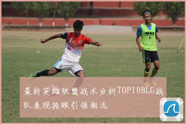 最新英雄联盟战术分析TOP10BLG战队表现抢眼引领潮流