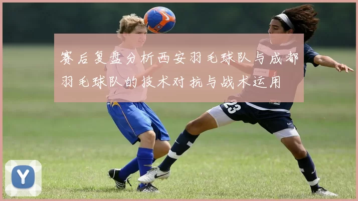 赛后复盘分析西安羽毛球队与成都羽毛球队的技术对抗与战术运用