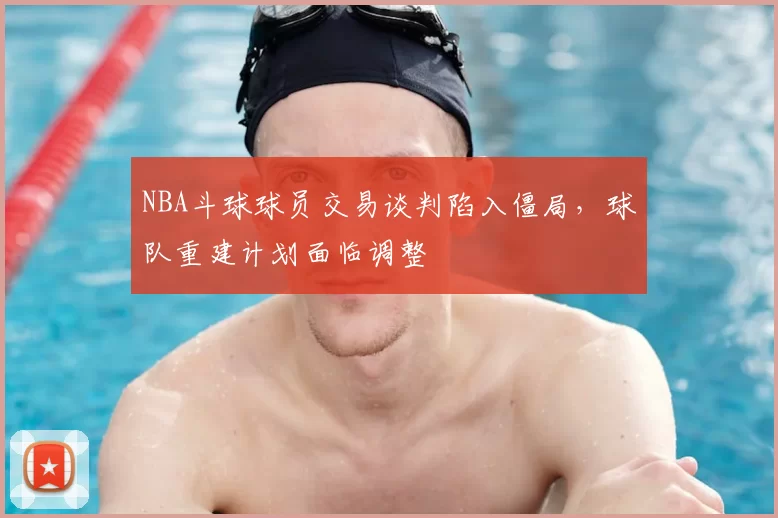 NBA斗球球员交易谈判陷入僵局，球队重建计划面临调整