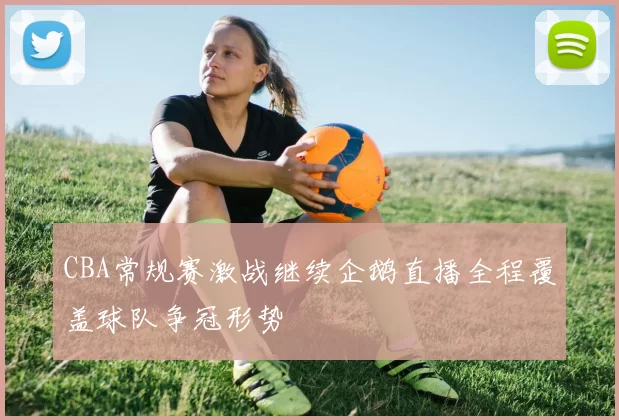 CBA常规赛激战继续企鹅直播全程覆盖球队争冠形势
