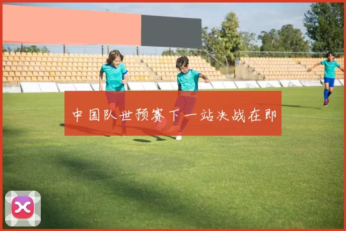 中国队世预赛下一站决战在即