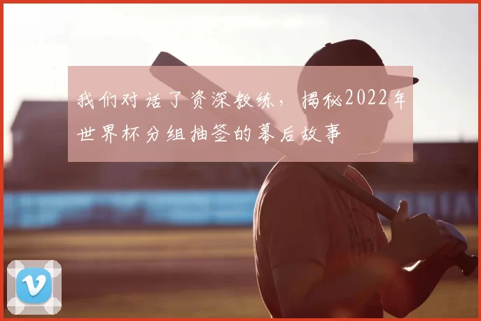 我们对话了资深教练,揭秘2022年世界杯分组抽签的幕后故事
