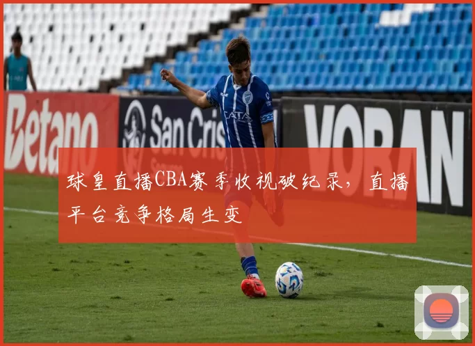 球皇直播CBA赛季收视破纪录，直播平台竞争格局生变