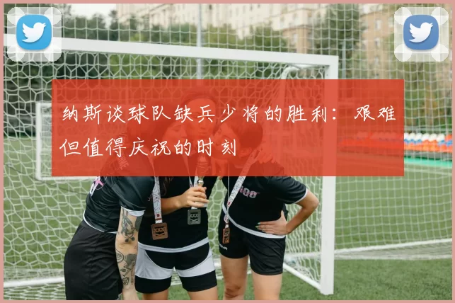 纳斯谈球队缺兵少将的胜利：艰难但值得庆祝的时刻