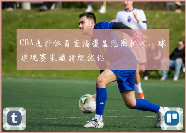 CBA虎扑体育直播覆盖范围扩大，球迷观赛渠道持续优化