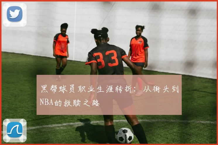 黑帮球员职业生涯转折:从街头到NBA的救赎之路