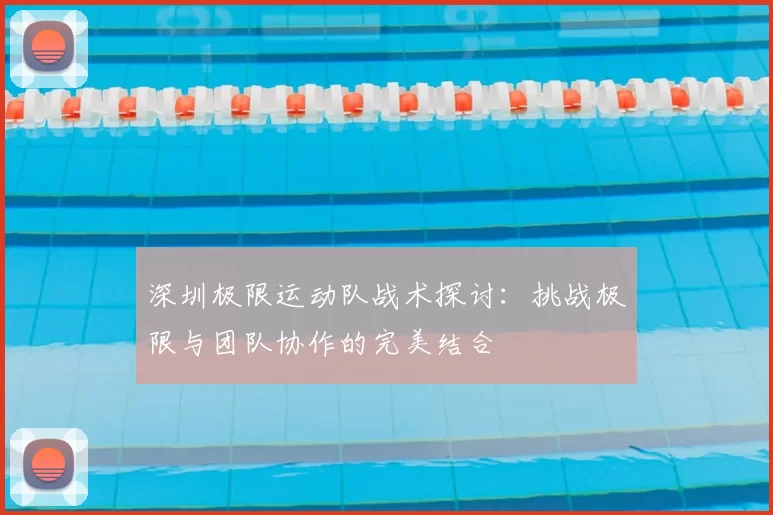 深圳极限运动队战术探讨:挑战极限与团队协作的完美结合
