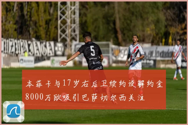 本菲卡与17岁右后卫续约设解约金8000万欧吸引巴萨切尔西关注
