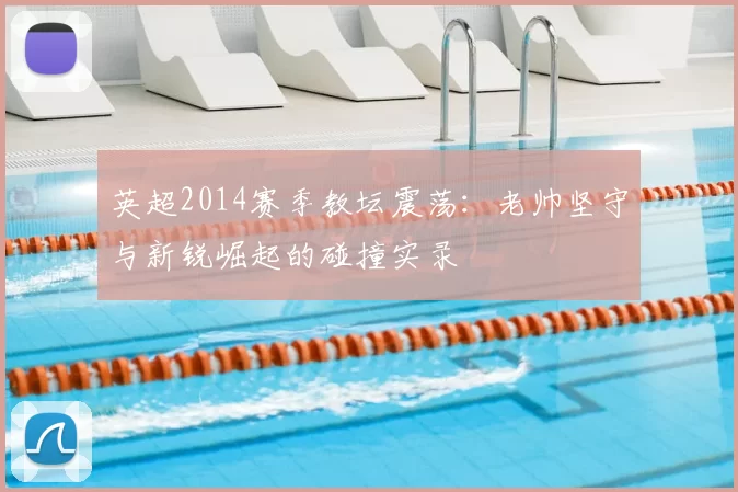 英超2014赛季教坛震荡：老帅坚守与新锐崛起的碰撞实录