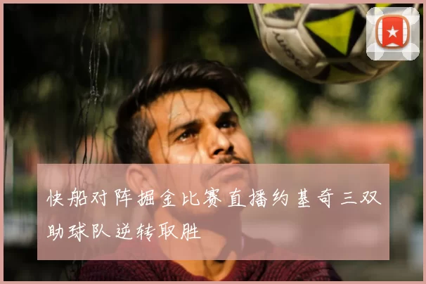 快船对阵掘金比赛直播约基奇三双助球队逆转取胜