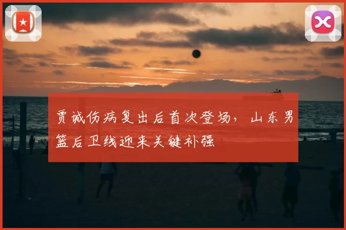 贾诚伤病复出后首次登场，山东男篮后卫线迎来关键补强