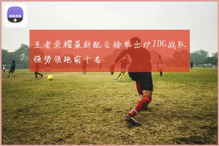 王者荣耀最新配合榜单出炉JDG战队强势领跑前十名