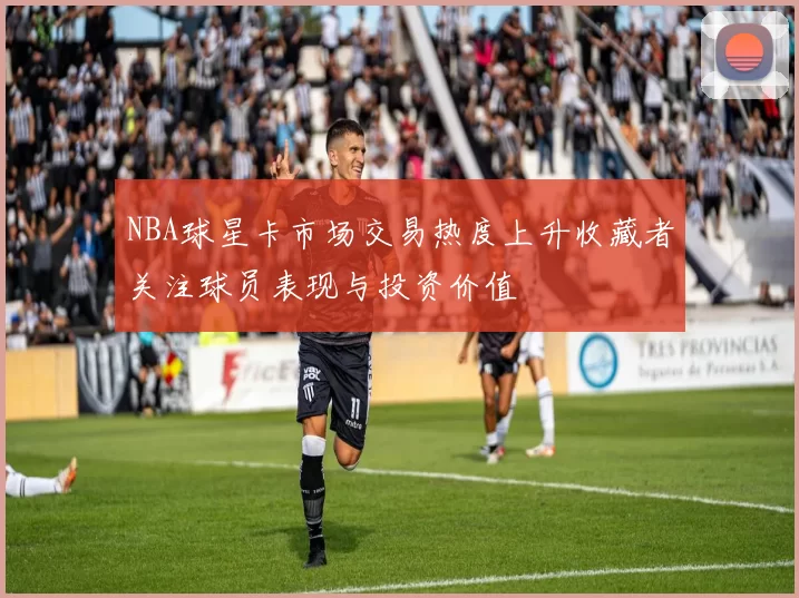 NBA球星卡市场交易热度上升收藏者关注球员表现与投资价值