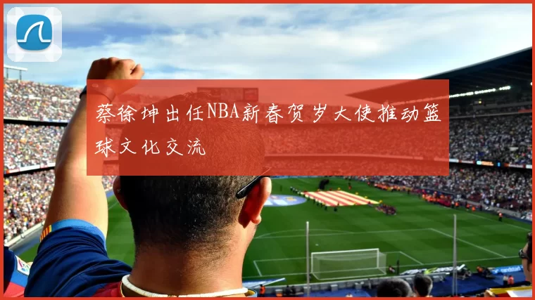 蔡徐坤出任NBA新春贺岁大使推动篮球文化交流