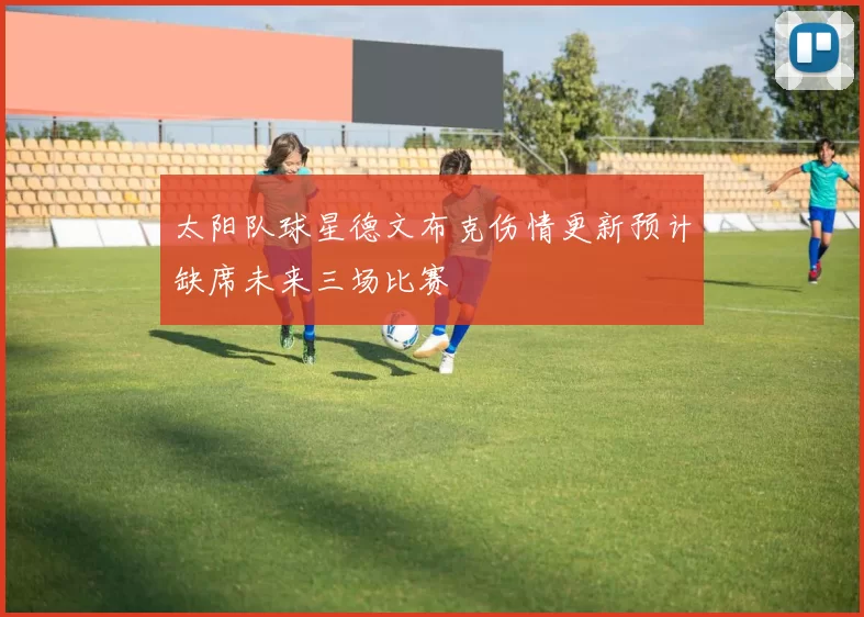 太阳队球星德文布克伤情更新预计缺席未来三场比赛