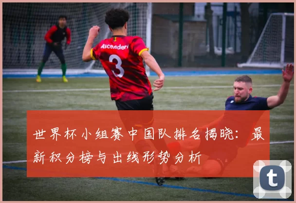 世界杯小组赛中国队排名揭晓:最新积分榜与出线形势分析