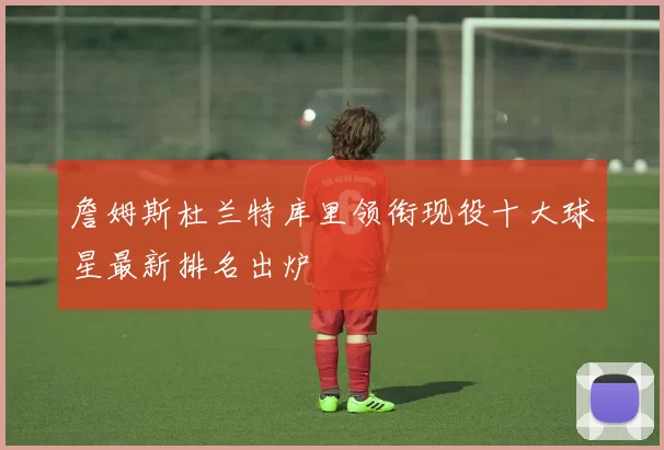詹姆斯杜兰特库里领衔现役十大球星最新排名出炉