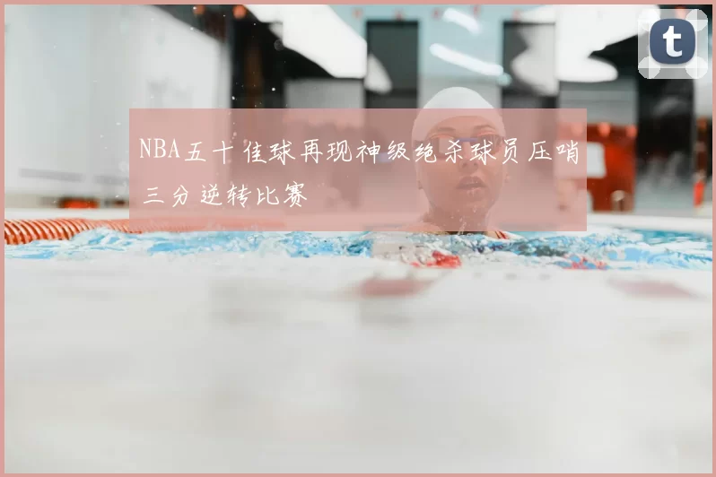 NBA五十佳球再现神级绝杀球员压哨三分逆转比赛