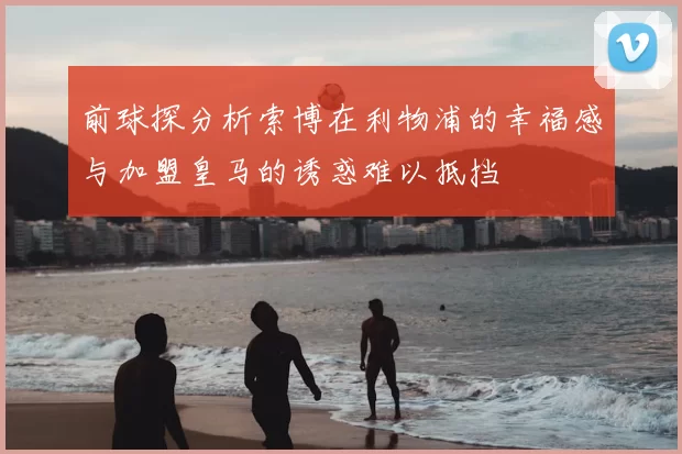 前球探分析索博在利物浦的幸福感与加盟皇马的诱惑难以抵挡