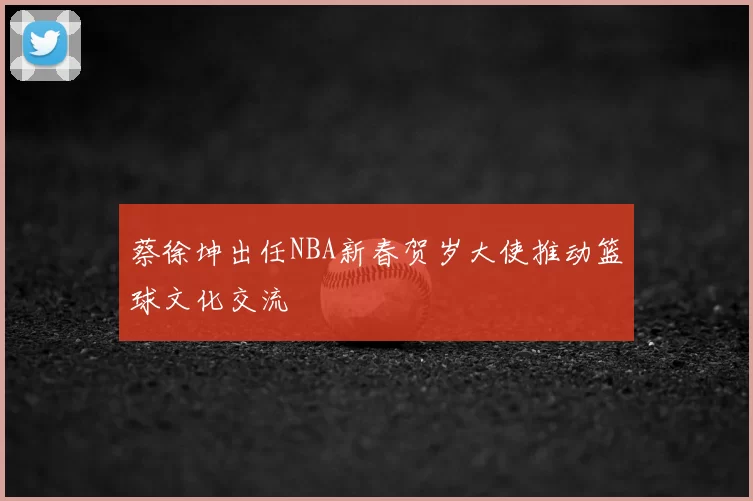 蔡徐坤出任NBA新春贺岁大使推动篮球文化交流