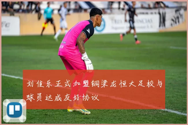 刘佳乐正式加盟铜梁龙恒大足校与球员达成友好协议