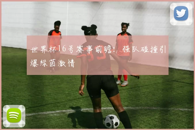 世界杯16号赛事前瞻：强队碰撞引爆绿茵激情