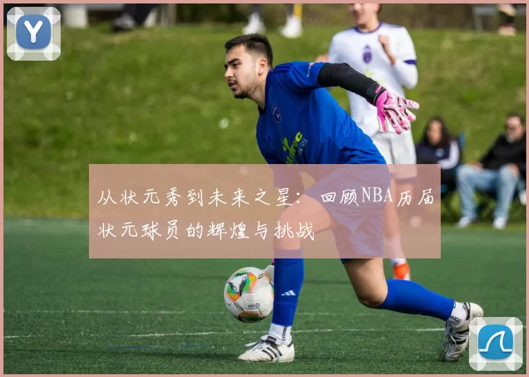 从状元秀到未来之星：回顾NBA历届状元球员的辉煌与挑战