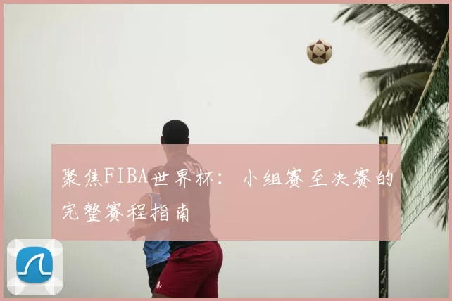 聚焦FIBA世界杯:小组赛至决赛的完整赛程指南