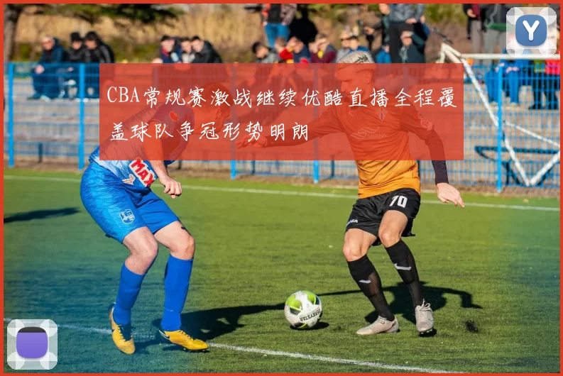 CBA常规赛激战继续优酷直播全程覆盖球队争冠形势明朗