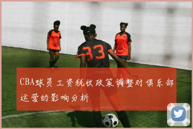 CBA球员工资税收政策调整对俱乐部运营的影响分析