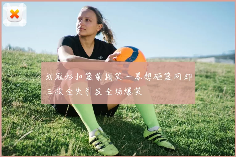 刘冠杉扣篮前搞笑一幕想砸篮网却三投全失引发全场爆笑