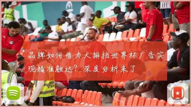 品牌如何借力大排档世界杯广告实现精准触达？深度分析来了