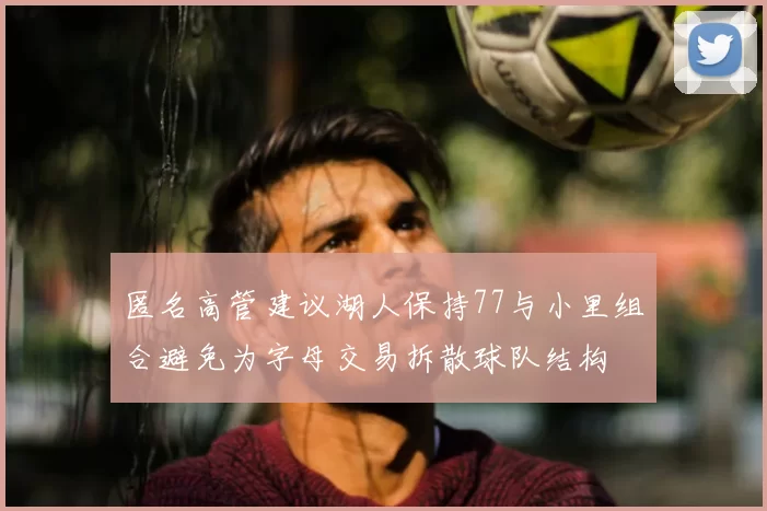 匿名高管建议湖人保持77与小里组合避免为字母交易拆散球队结构