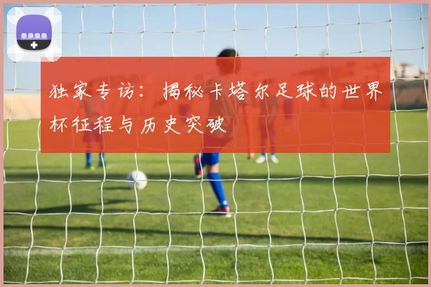 独家专访:揭秘卡塔尔足球的世界杯征程与历史突破