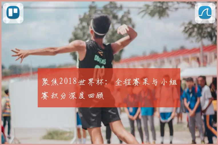 聚焦2018世界杯：全程赛果与小组赛积分深度回顾