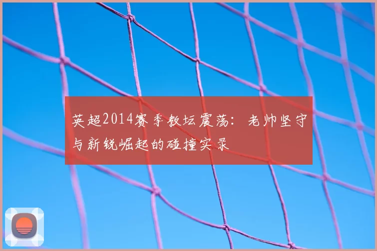 英超2014赛季教坛震荡：老帅坚守与新锐崛起的碰撞实录