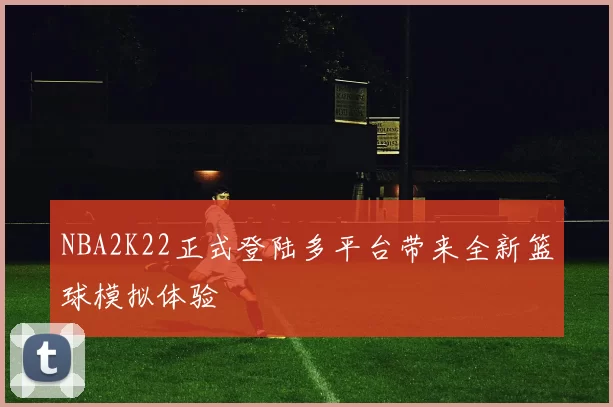 NBA2K22正式登陆多平台带来全新篮球模拟体验
